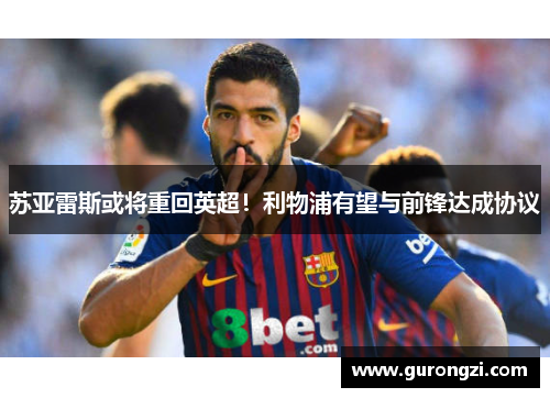苏亚雷斯或将重回英超！利物浦有望与前锋达成协议
